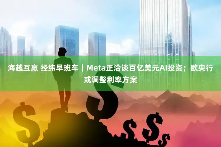 海越互赢 经纬早班车｜Meta正洽谈百亿美元AI投资；欧央行或调整利率方案