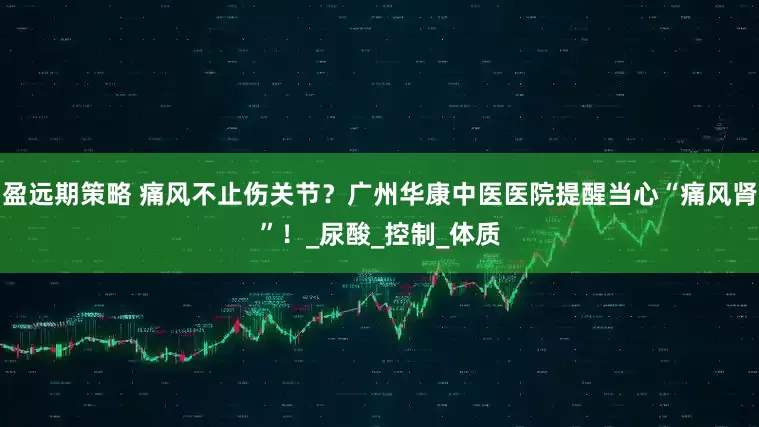 盈远期策略 痛风不止伤关节？广州华康中医医院提醒当心“痛风肾”！_尿酸_控制_体质