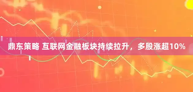 鼎东策略 互联网金融板块持续拉升，多股涨超10%