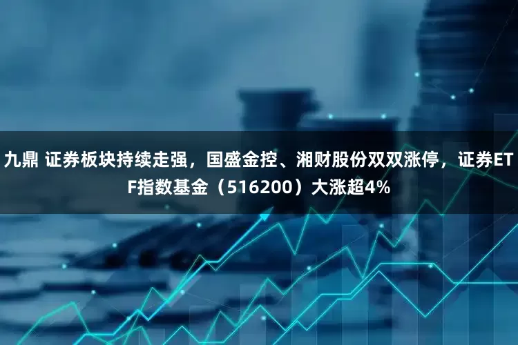 九鼎 证券板块持续走强，国盛金控、湘财股份双双涨停，证券ETF指数基金（516200）大涨超4%