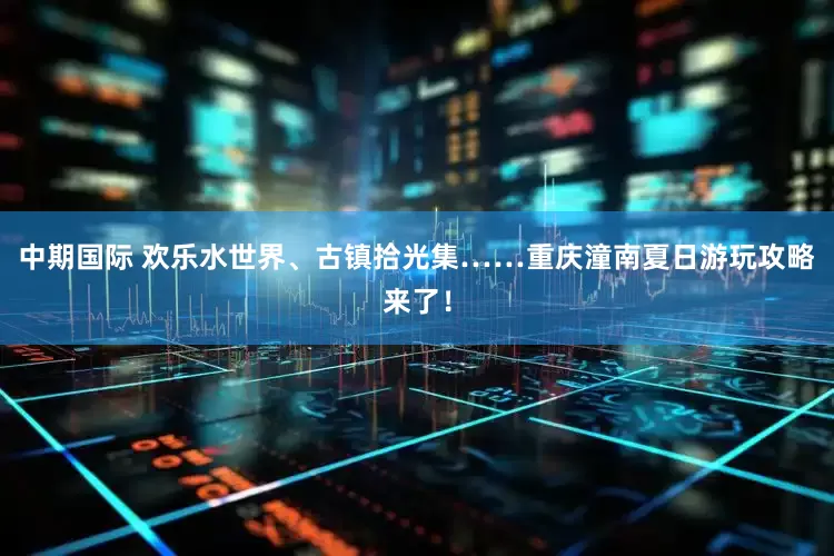 中期国际 欢乐水世界、古镇拾光集……重庆潼南夏日游玩攻略来了！