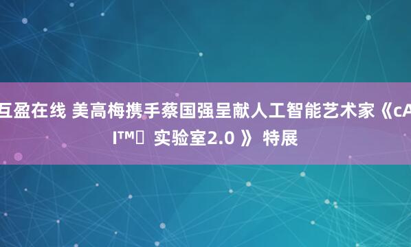 互盈在线 美高梅携手蔡国强呈献人工智能艺术家《cAI™️实验室2.0 》 特展