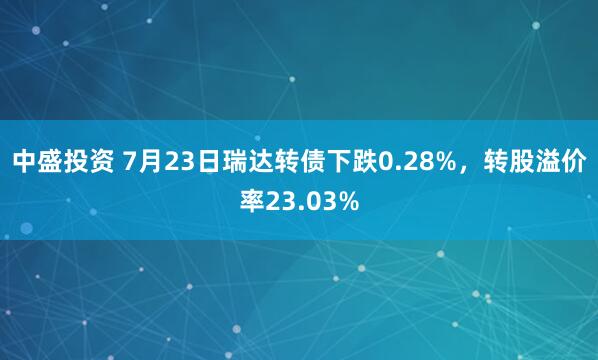 中盛投资 7月23日瑞达转债下跌0.28%，转股溢价率23.03%