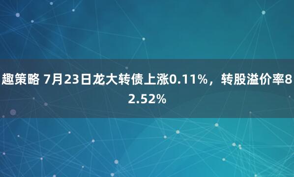 趣策略 7月23日龙大转债上涨0.11%，转股溢价率82.52%