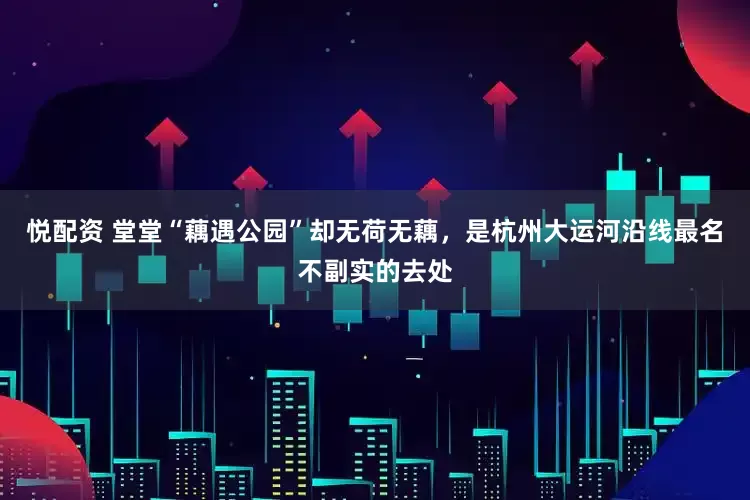 悦配资 堂堂“藕遇公园”却无荷无藕，是杭州大运河沿线最名不副实的去处