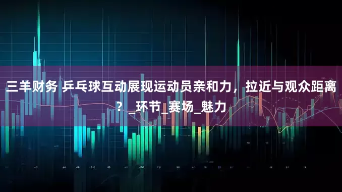 三羊财务 乒乓球互动展现运动员亲和力，拉近与观众距离？_环节_赛场_魅力