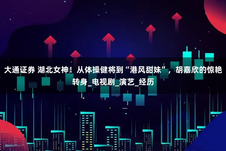 大通证券 湖北女神！从体操健将到“港风甜妹”，胡嘉欣的惊艳转身_电视剧_演艺_经历