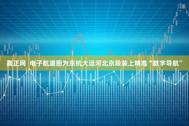 嘉正网  电子航道图为京杭大运河北京段装上精准“数字导航”