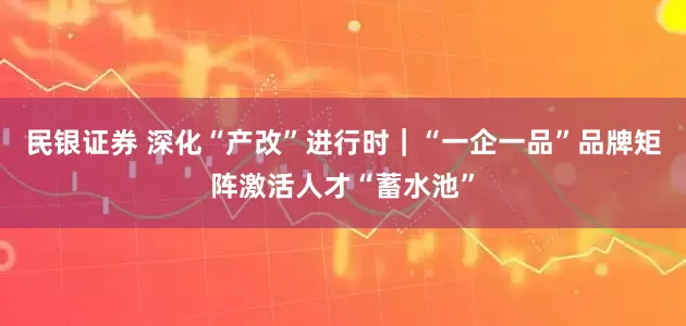 民银证券 深化“产改”进行时｜“一企一品”品牌矩阵激活人才“蓄水池”