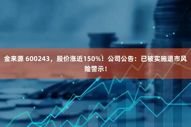 金来源 600243，股价涨近150%！公司公告：已被实施退市风险警示！
