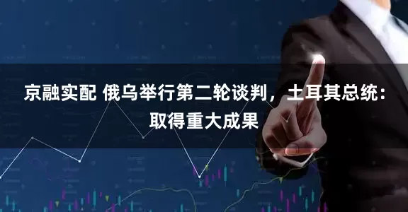 京融实配 俄乌举行第二轮谈判，土耳其总统：取得重大成果
