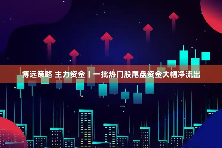 博远策略 主力资金丨一批热门股尾盘资金大幅净流出