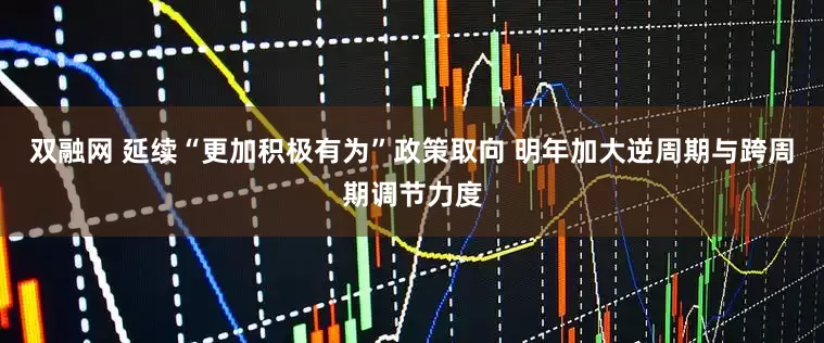 双融网 延续“更加积极有为”政策取向 明年加大逆周期与跨周期调节力度