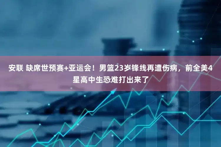 安联 缺席世预赛+亚运会！男篮23岁锋线再遭伤病，前全美4星高中生恐难打出来了
