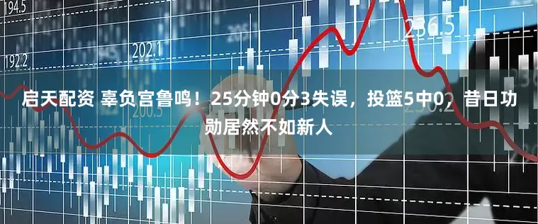 启天配资 辜负宫鲁鸣！25分钟0分3失误，投篮5中0，昔日功勋居然不如新人